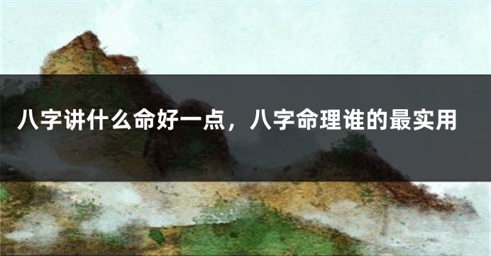 八字讲什么命好一点，八字命理谁的最实用