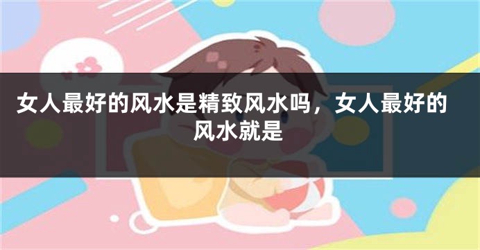 女人最好的风水是精致风水吗，女人最好的风水就是