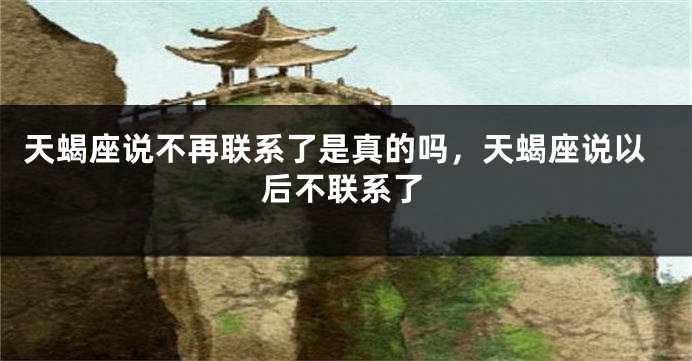 天蝎座说不再联系了是真的吗，天蝎座说以后不联系了