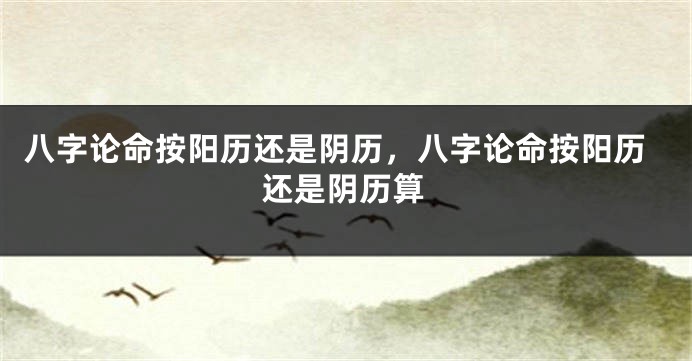 八字论命按阳历还是阴历，八字论命按阳历还是阴历算