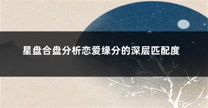 星盘合盘分析恋爱缘分的深层匹配度