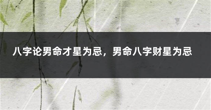 八字论男命才星为忌，男命八字财星为忌