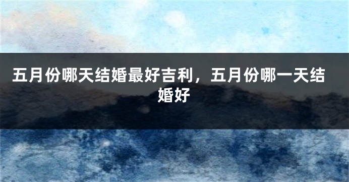 五月份哪天结婚最好吉利，五月份哪一天结婚好