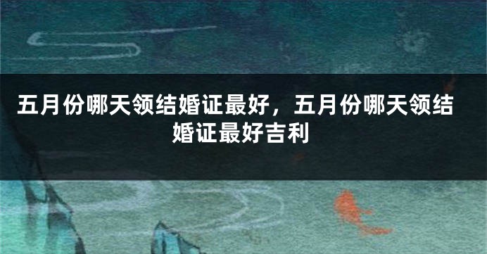 五月份哪天领结婚证最好，五月份哪天领结婚证最好吉利
