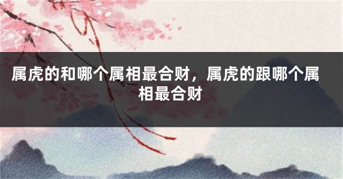 属虎的和哪个属相最合财，属虎的跟哪个属相最合财