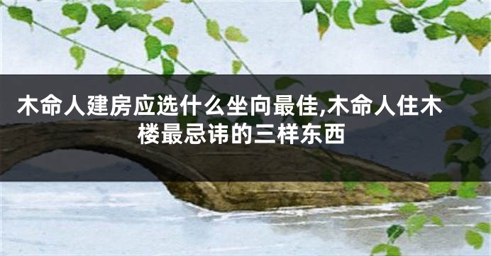 木命人建房应选什么坐向最佳,木命人住木楼最忌讳的三样东西