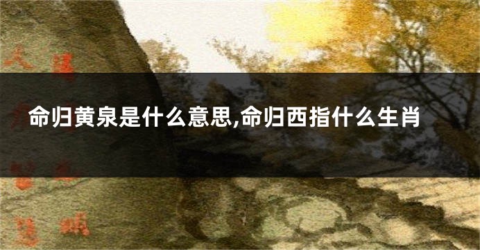 命归黄泉是什么意思,命归西指什么生肖
