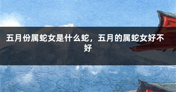 五月份属蛇女是什么蛇,五月的属蛇女好不好