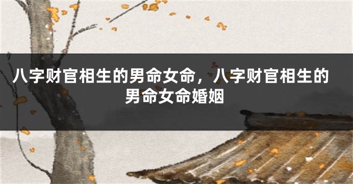 八字财官相生的男命女命，八字财官相生的男命女命婚姻