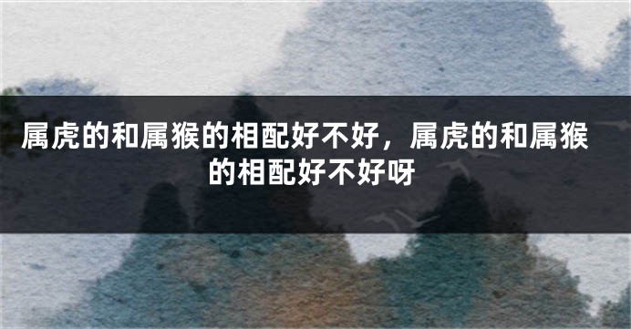 属虎的和属猴的相配好不好,属虎的和属猴的相配好不好呀