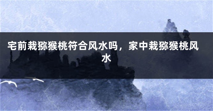 宅前栽猕猴桃符合风水吗，家中栽猕猴桃风水