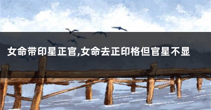 女命带印星正官,女命去正印格但官星不显
