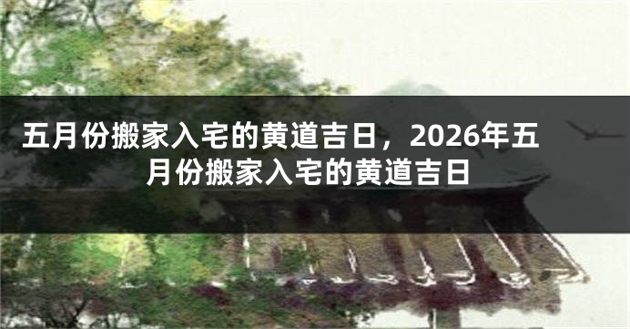 五月份搬家入宅的黄道吉日,2026年五月份搬家入宅的黄道吉日