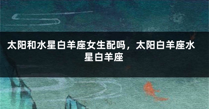 太阳和水星白羊座女生配吗，太阳白羊座水星白羊座