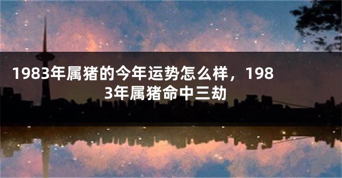 1983年属猪的今年运势怎么样，1983年属猪命中三劫