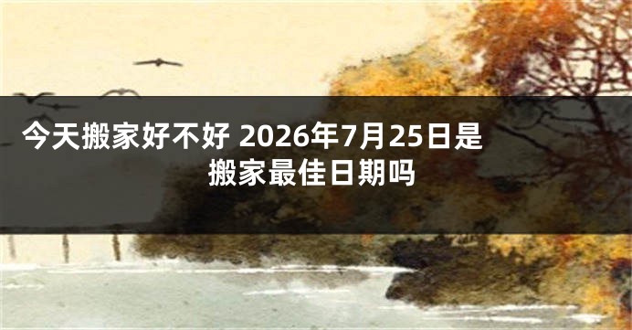 今天搬家好不好 2026年7月25日是搬家最佳日期吗