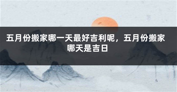 五月份搬家哪一天最好吉利呢,五月份搬家哪天是吉日