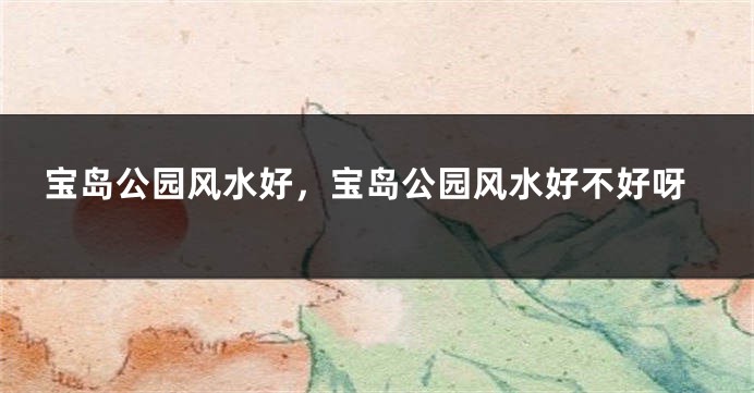 宝岛公园风水好，宝岛公园风水好不好呀
