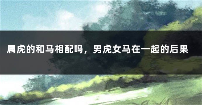 属虎的和马相配吗，男虎女马在一起的后果