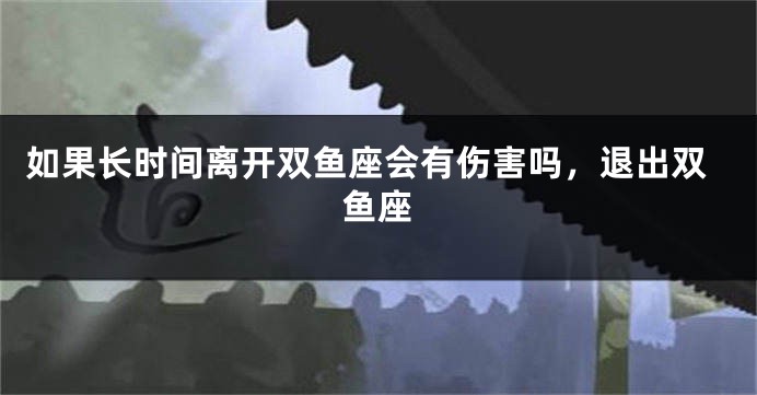 如果长时间离开双鱼座会有伤害吗，退出双鱼座