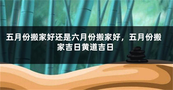 五月份搬家好还是六月份搬家好，五月份搬家吉日黄道吉日