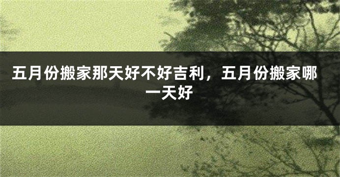 五月份搬家那天好不好吉利,五月份搬家哪一天好