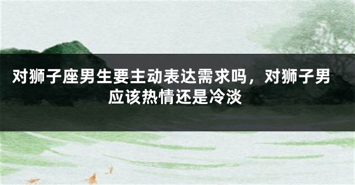 对狮子座男生要主动表达需求吗,对狮子男应该热情还是冷淡