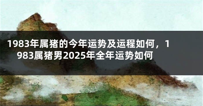 1983年属猪的今年运势及运程如何，1983属猪男2025年全年运势如何