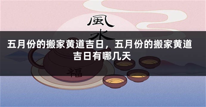 五月份的搬家黄道吉日,五月份的搬家黄道吉日有哪几天