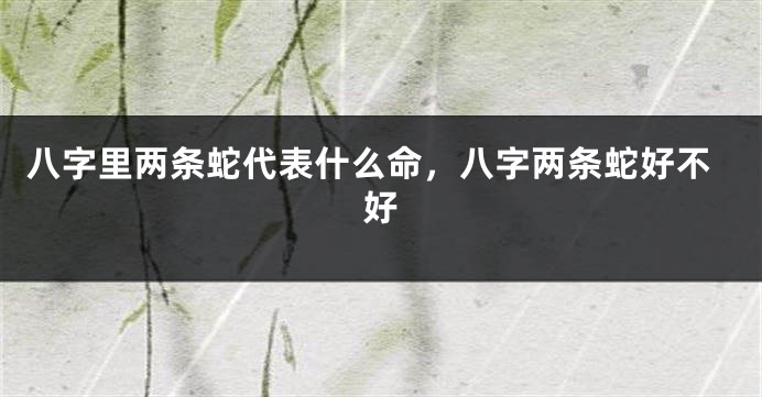 八字里两条蛇代表什么命，八字两条蛇好不好