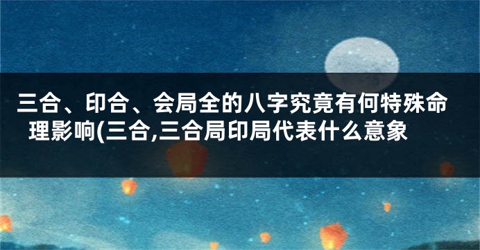 三合、印合、会局全的八字究竟有何特殊命理影响(三合,三合局印局代表什么意象