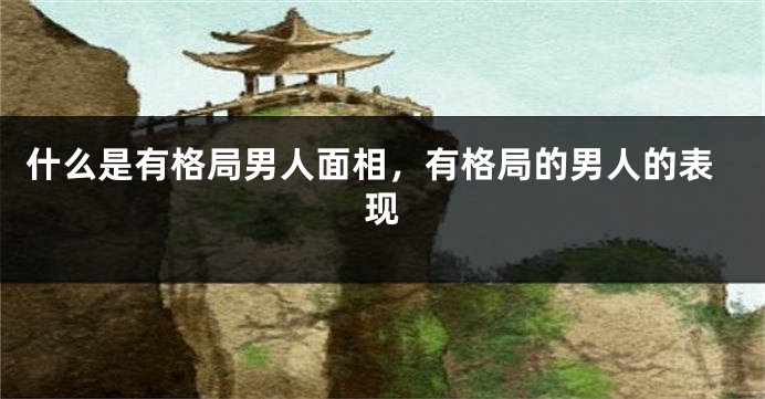 什么是有格局男人面相，有格局的男人的表现