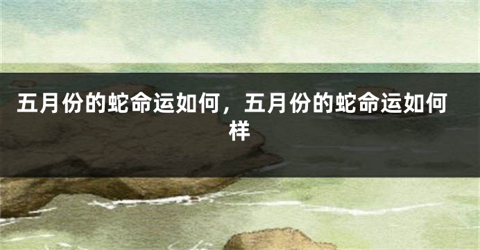 五月份的蛇命运如何，五月份的蛇命运如何样