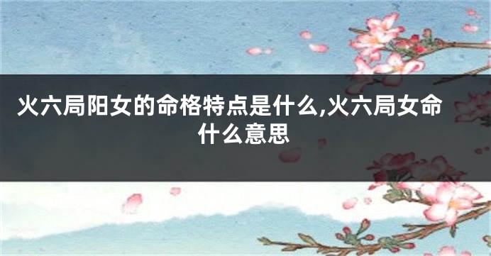火六局阳女的命格特点是什么,火六局女命什么意思