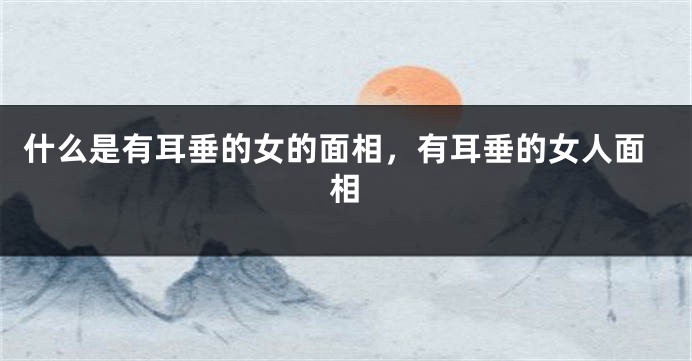 什么是有耳垂的女的面相，有耳垂的女人面相