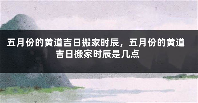 五月份的黄道吉日搬家时辰，五月份的黄道吉日搬家时辰是几点