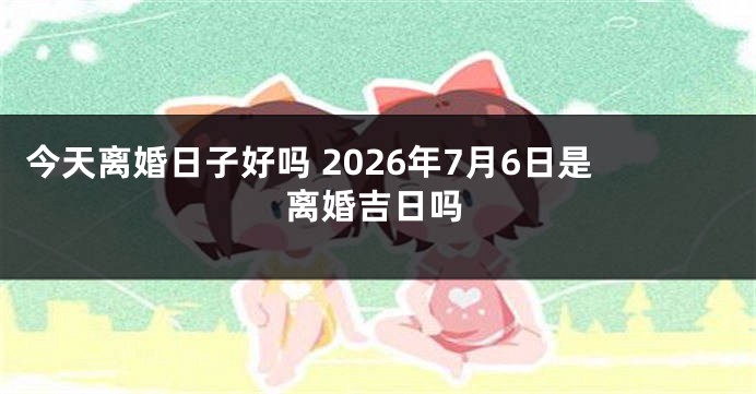今天离婚日子好吗 2026年7月6日是离婚吉日吗