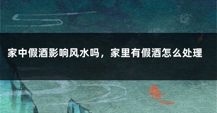 家中假酒影响风水吗，家里有假酒怎么处理
