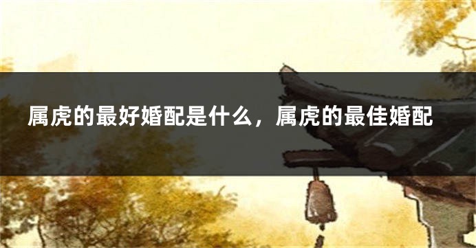 属虎的最好婚配是什么，属虎的最佳婚配