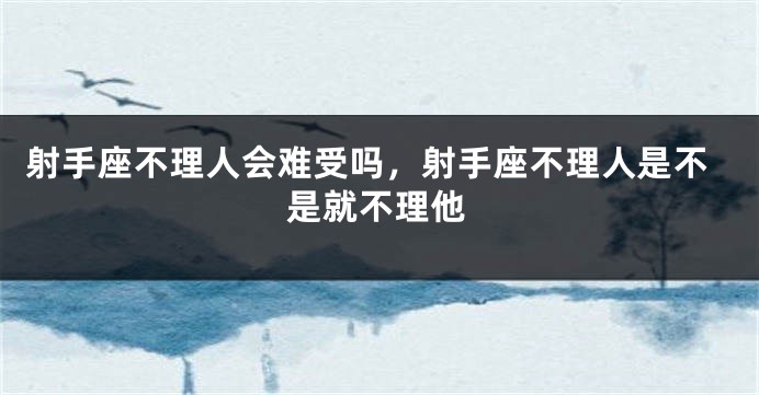 射手座不理人会难受吗，射手座不理人是不是就不理他