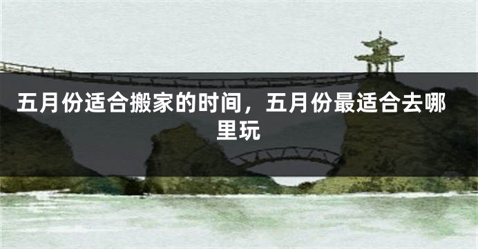 五月份适合搬家的时间，五月份最适合去哪里玩
