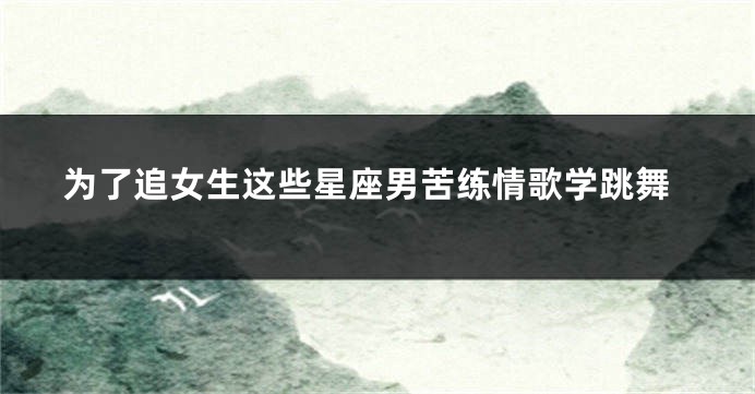 为了追女生这些星座男苦练情歌学跳舞