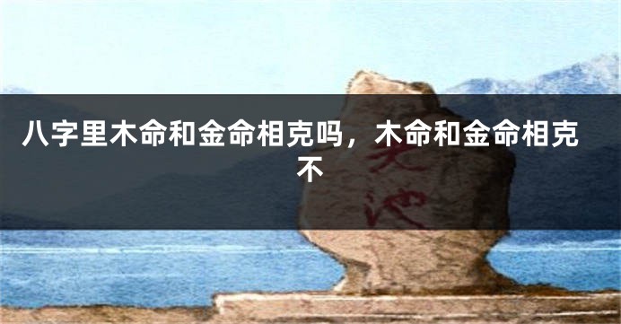 八字里木命和金命相克吗，木命和金命相克不