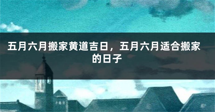 五月六月搬家黄道吉日,五月六月适合搬家的日子