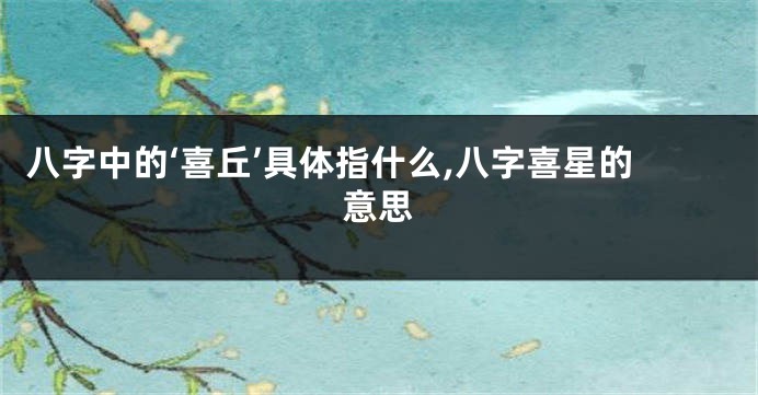 八字中的‘喜丘’具体指什么,八字喜星的意思