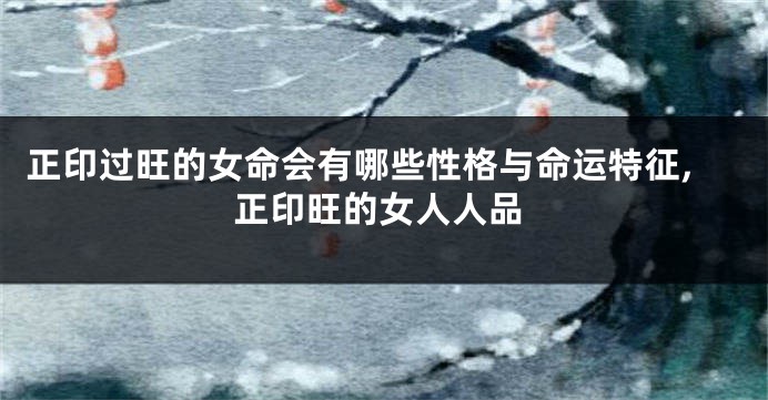 正印过旺的女命会有哪些性格与命运特征,正印旺的女人人品