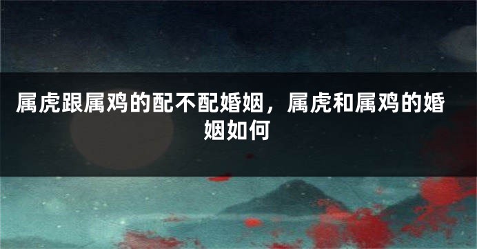 属虎跟属鸡的配不配婚姻，属虎和属鸡的婚姻如何
