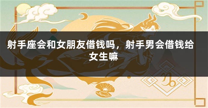 射手座会和女朋友借钱吗，射手男会借钱给女生嘛