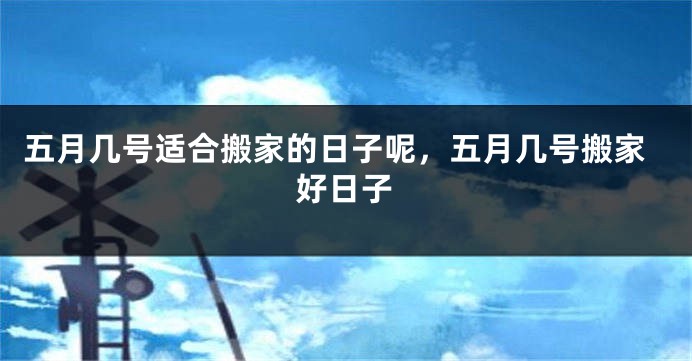 五月几号适合搬家的日子呢,五月几号搬家好日子
