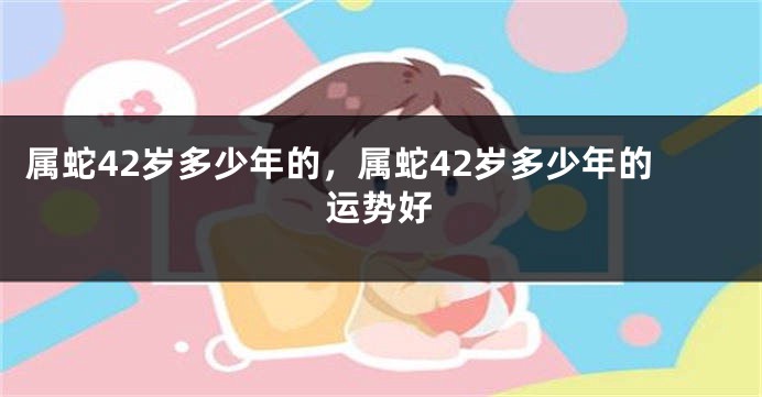 属蛇42岁多少年的，属蛇42岁多少年的运势好